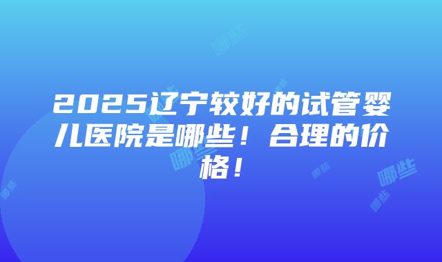 2025辽宁较好的试管婴儿医院是哪些！合理的价格！