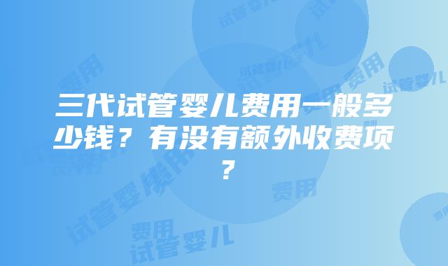 三代试管婴儿费用一般多少钱？有没有额外收费项？