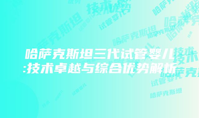 哈萨克斯坦三代试管婴儿:技术卓越与综合优势解析