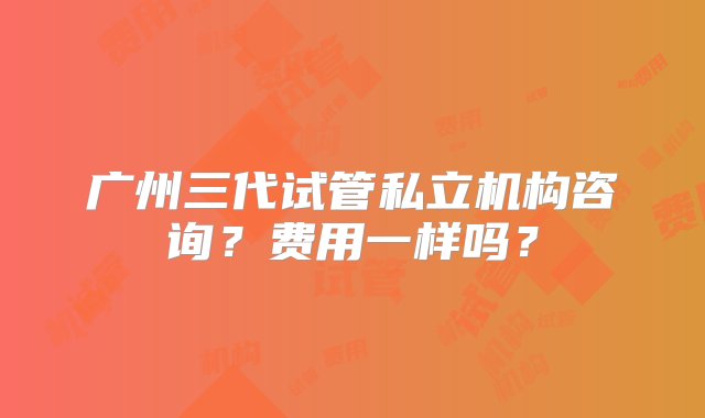 广州三代试管私立机构咨询？费用一样吗？