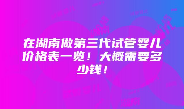 在湖南做第三代试管婴儿价格表一览！大概需要多少钱！