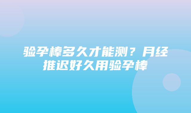 验孕棒多久才能测？月经推迟好久用验孕棒