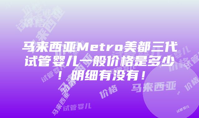 马来西亚Metro美都三代试管婴儿一般价格是多少！明细有没有！