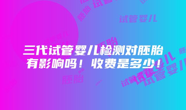 三代试管婴儿检测对胚胎有影响吗！收费是多少！