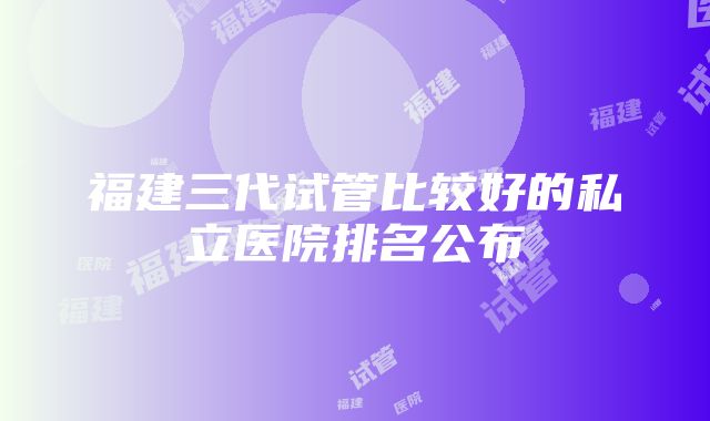 福建三代试管比较好的私立医院排名公布