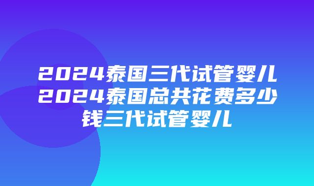 2024泰国三代试管婴儿2024泰国总共花费多少钱三代试管婴儿