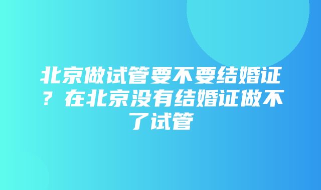 北京做试管要不要结婚证？在北京没有结婚证做不了试管