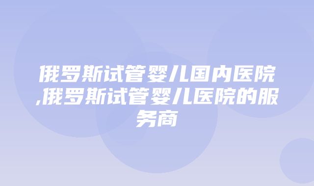 俄罗斯试管婴儿国内医院,俄罗斯试管婴儿医院的服务商