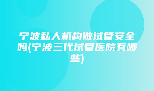 宁波私人机构做试管安全吗(宁波三代试管医院有哪些)