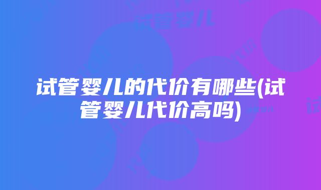 试管婴儿的代价有哪些(试管婴儿代价高吗)