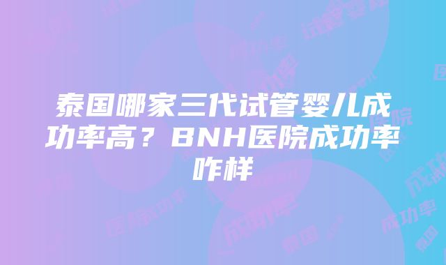 泰国哪家三代试管婴儿成功率高？BNH医院成功率咋样