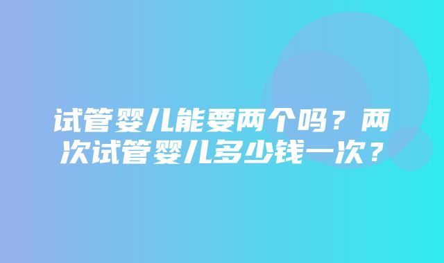 试管婴儿能要两个吗？两次试管婴儿多少钱一次？