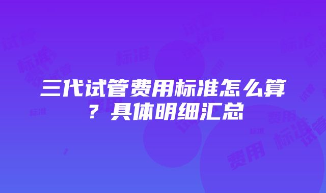 三代试管费用标准怎么算？具体明细汇总