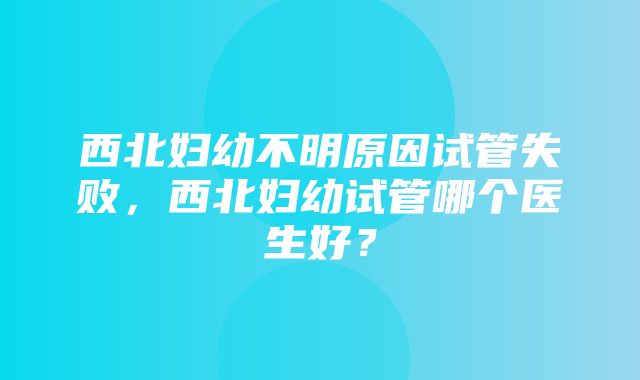 西北妇幼不明原因试管失败，西北妇幼试管哪个医生好？