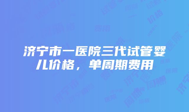 济宁市一医院三代试管婴儿价格，单周期费用