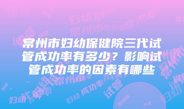 常州市妇幼保健院三代试管成功率有多少？影响试管成功率的因素有哪些