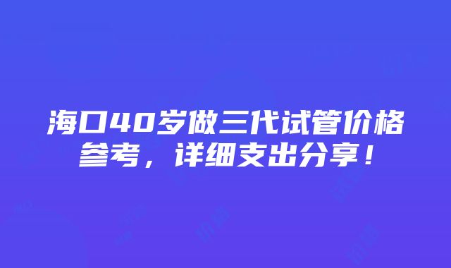 海口40岁做三代试管价格参考，详细支出分享！