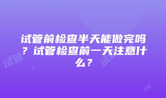 试管前检查半天能做完吗？试管检查前一天注意什么？