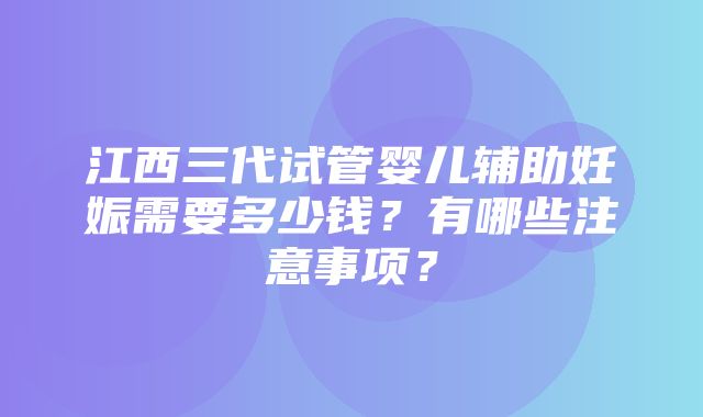 江西三代试管婴儿辅助妊娠需要多少钱？有哪些注意事项？