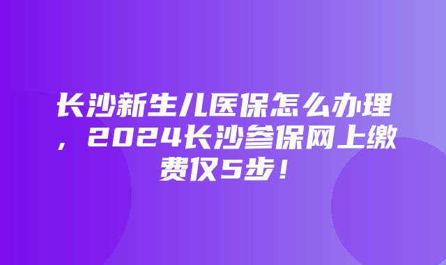 长沙新生儿医保怎么办理，2024长沙参保网上缴费仅5步！