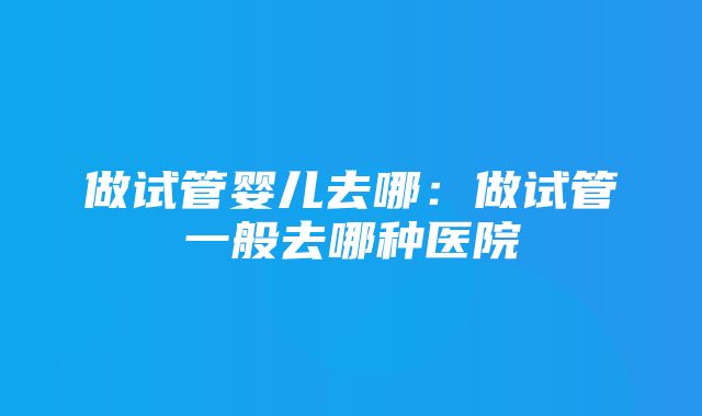 做试管婴儿去哪：做试管一般去哪种医院