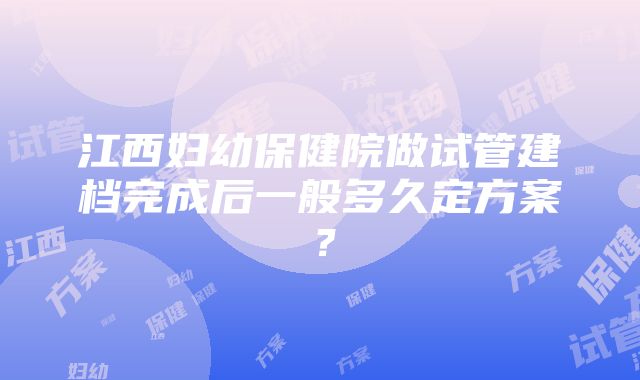 江西妇幼保健院做试管建档完成后一般多久定方案？