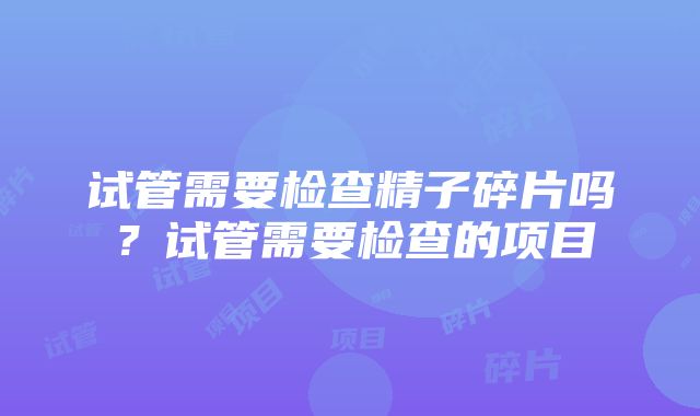 试管需要检查精子碎片吗？试管需要检查的项目