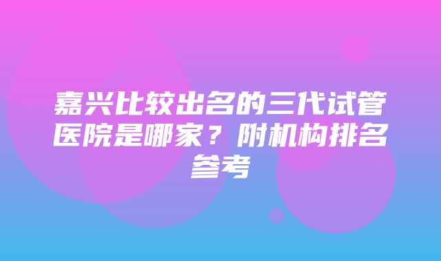 嘉兴比较出名的三代试管医院是哪家？附机构排名参考