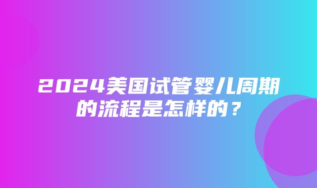 2024美国试管婴儿周期的流程是怎样的？