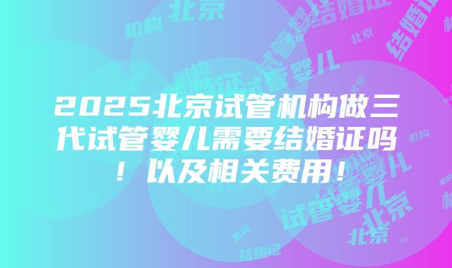 2025北京试管机构做三代试管婴儿需要结婚证吗！以及相关费用！