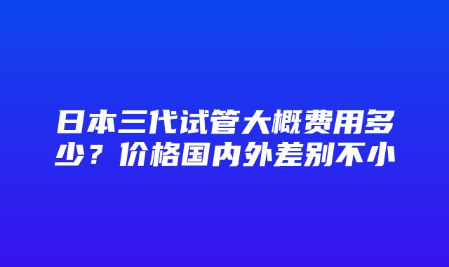 日本三代试管大概费用多少？价格国内外差别不小