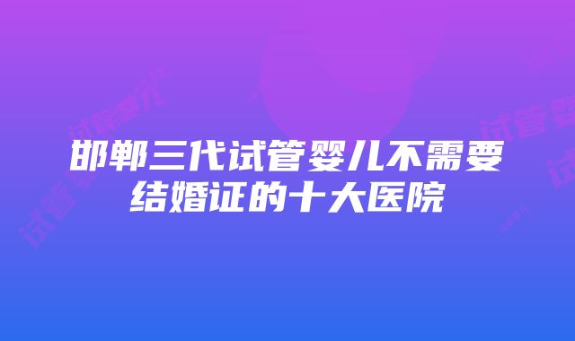 邯郸三代试管婴儿不需要结婚证的十大医院