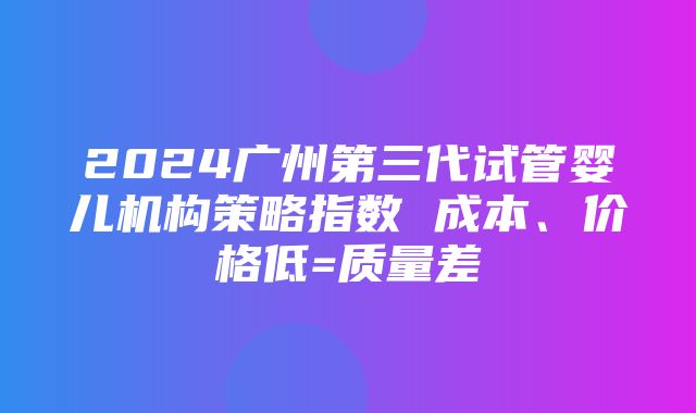 2024广州第三代试管婴儿机构策略指数 成本、价格低=质量差