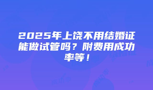 2025年上饶不用结婚证能做试管吗？附费用成功率等！