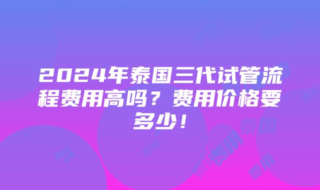 2024年泰国三代试管流程费用高吗？费用价格要多少！