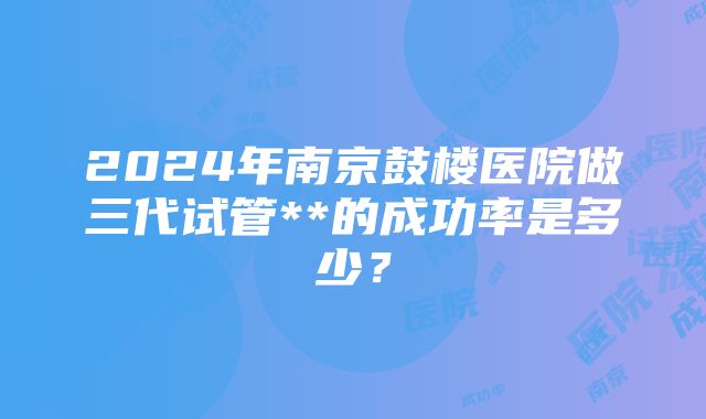 2024年南京鼓楼医院做三代试管**的成功率是多少？