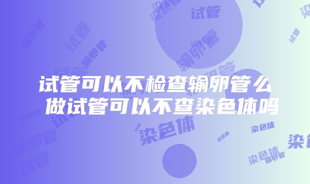 试管可以不检查输卵管么 做试管可以不查染色体吗