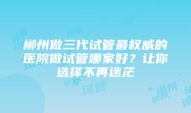 郴州做三代试管最权威的医院做试管哪家好？让你选择不再迷茫