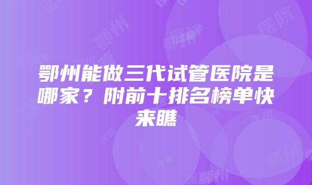 鄂州能做三代试管医院是哪家？附前十排名榜单快来瞧