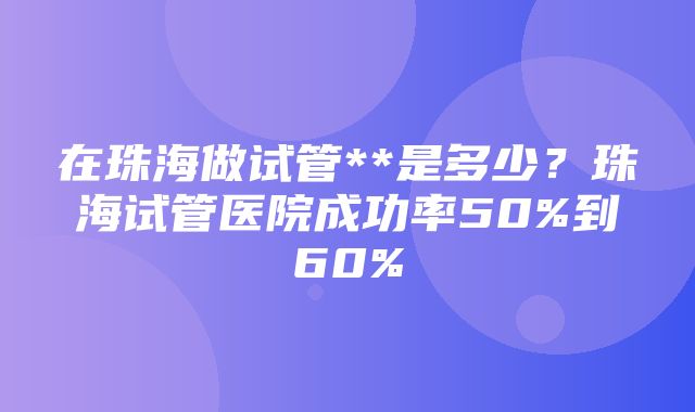 在珠海做试管**是多少？珠海试管医院成功率50%到60%