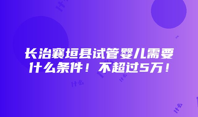 长治襄垣县试管婴儿需要什么条件！不超过5万！