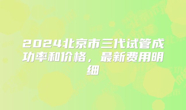 2024北京市三代试管成功率和价格，最新费用明细