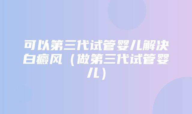 可以第三代试管婴儿解决白癜风（做第三代试管婴儿）