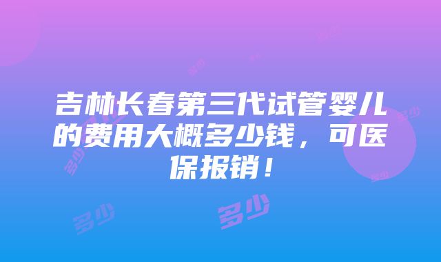 吉林长春第三代试管婴儿的费用大概多少钱，可医保报销！