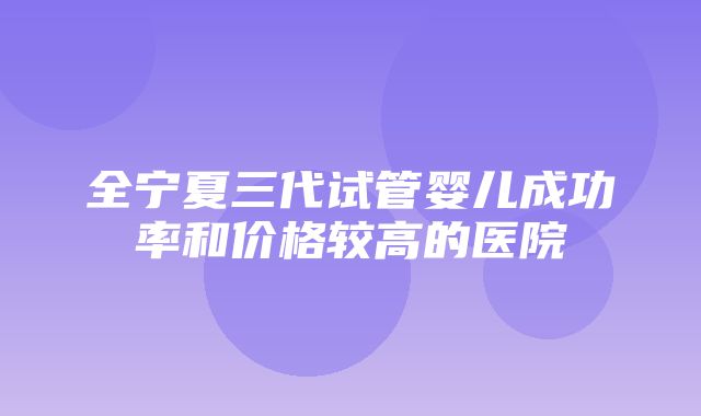 全宁夏三代试管婴儿成功率和价格较高的医院