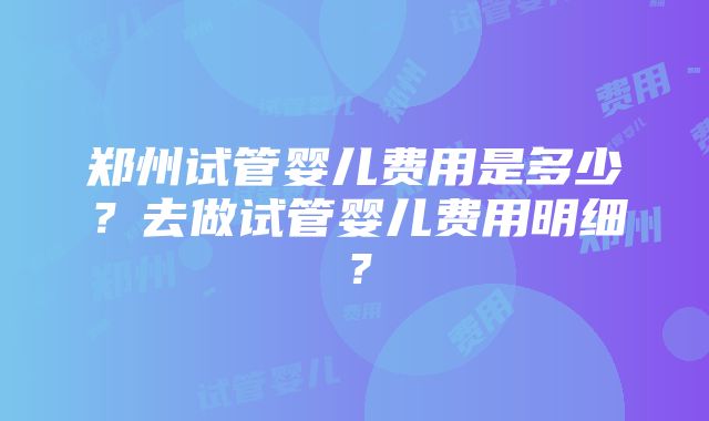 郑州试管婴儿费用是多少？去做试管婴儿费用明细？