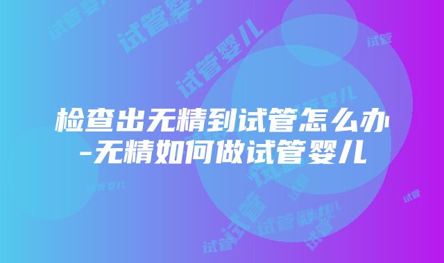 检查出无精到试管怎么办-无精如何做试管婴儿