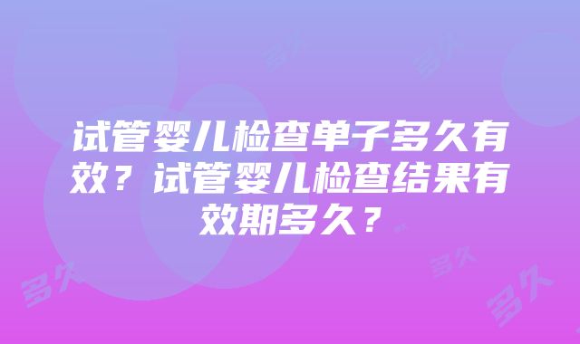 试管婴儿检查单子多久有效？试管婴儿检查结果有效期多久？