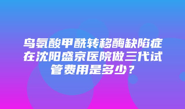 鸟氨酸甲酰转移酶缺陷症在沈阳盛京医院做三代试管费用是多少？