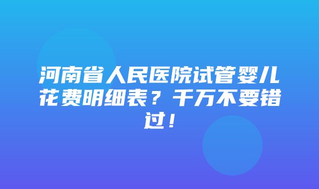 河南省人民医院试管婴儿花费明细表？千万不要错过！